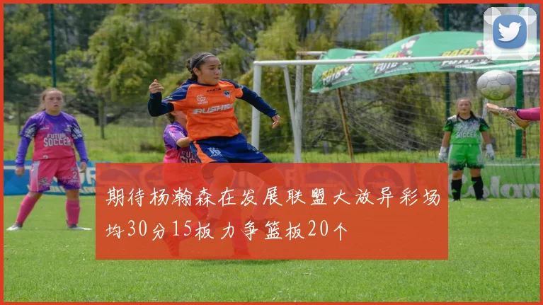 期待杨瀚森在发展联盟大放异彩场均30分15板力争篮板20个