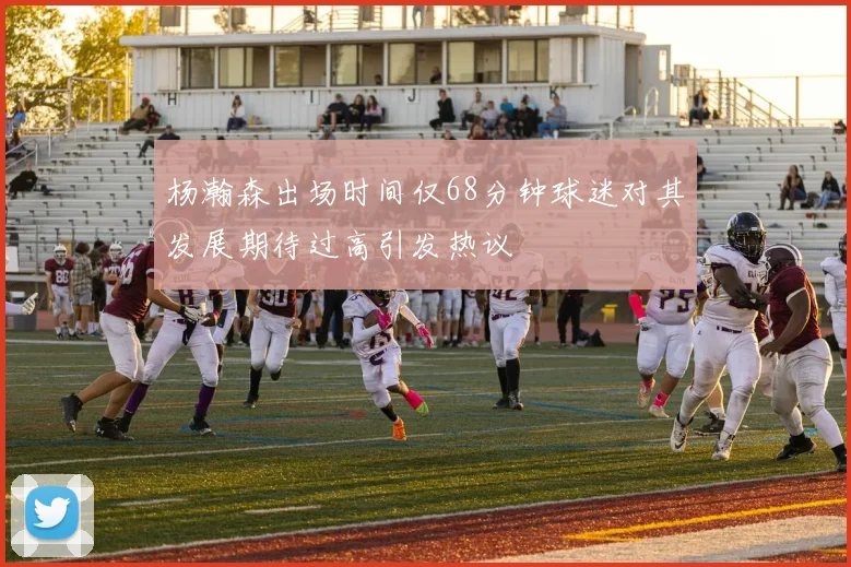 杨瀚森出场时间仅68分钟球迷对其发展期待过高引发热议