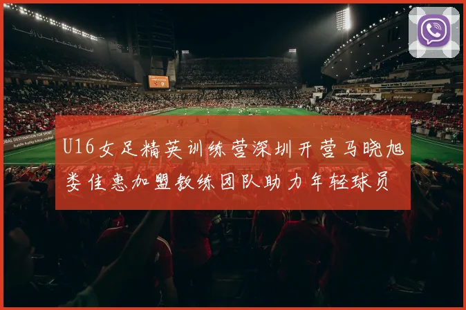 U16女足精英训练营深圳开营马晓旭娄佳惠加盟教练团队助力年轻球员成长