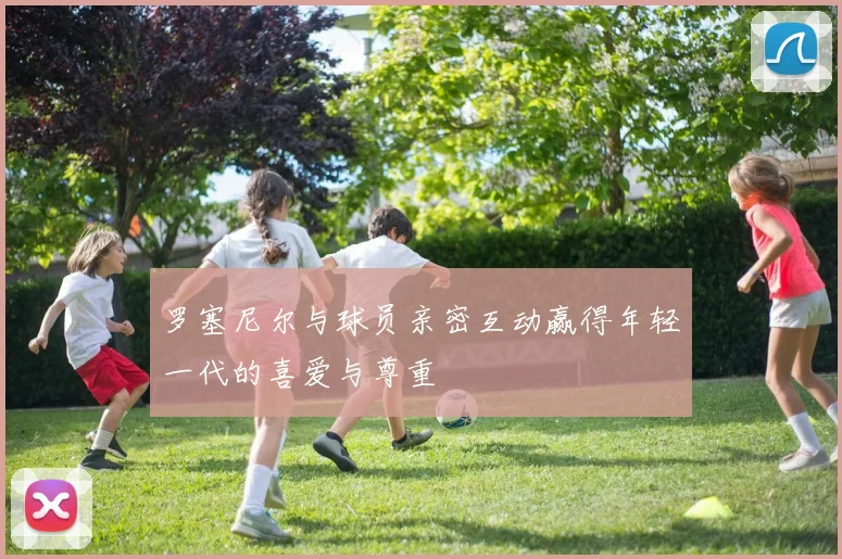 罗塞尼尔与球员亲密互动赢得年轻一代的喜爱与尊重