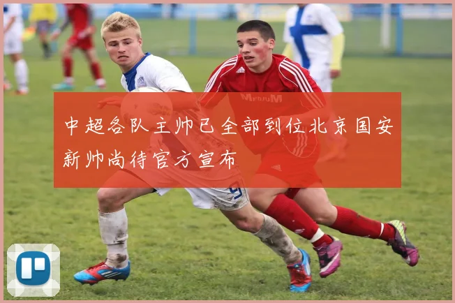 中超各队主帅已全部到位北京国安新帅尚待官方宣布