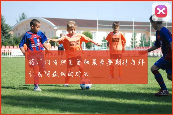 药厂门将坦言晋级最重要期待与拜仁或阿森纳的对决