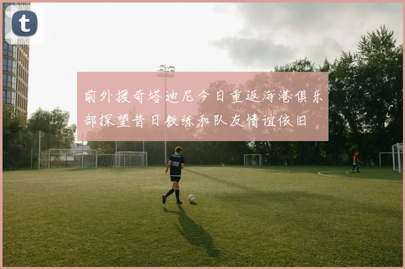 前外援奇塔迪尼今日重返海港俱乐部探望昔日教练和队友情谊依旧