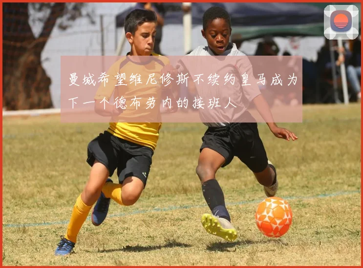 曼城希望维尼修斯不续约皇马成为下一个德布劳内的接班人