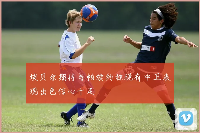埃贝尔期待与帕续约称现有中卫表现出色信心十足