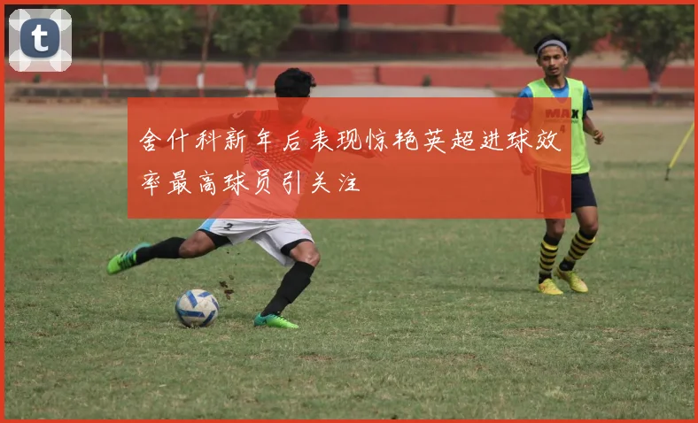 舍什科新年后表现惊艳英超进球效率最高球员引关注