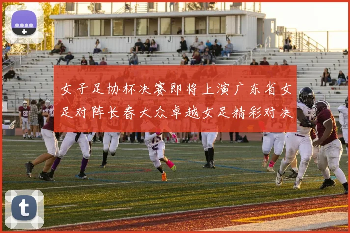 女子足协杯决赛即将上演广东省女足对阵长春大众卓越女足精彩对决在12月24日19点开启