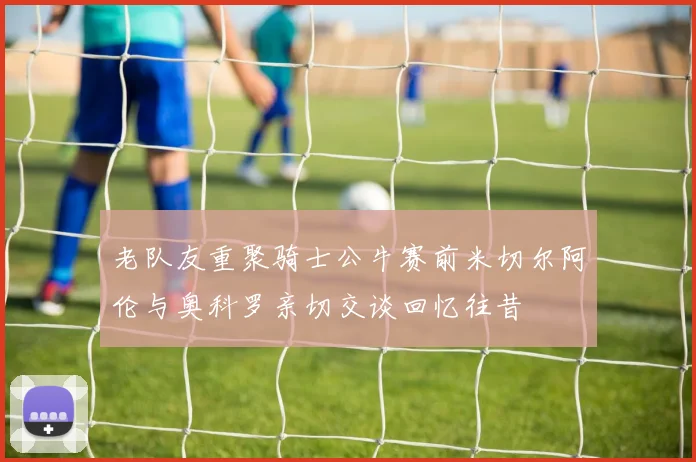 老队友重聚骑士公牛赛前米切尔阿伦与奥科罗亲切交谈回忆往昔