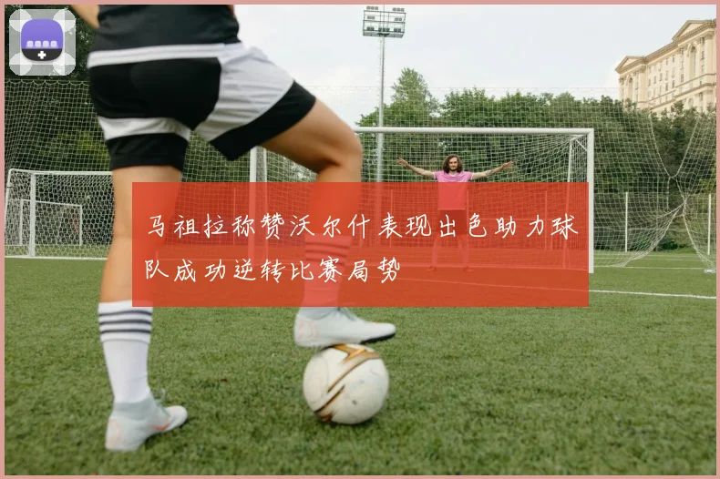 马祖拉称赞沃尔什表现出色助力球队成功逆转比赛局势