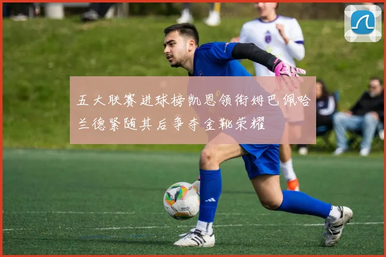 五大联赛进球榜凯恩领衔姆巴佩哈兰德紧随其后争夺金靴荣耀