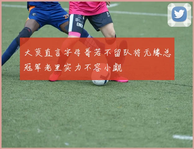 大莫直言字母哥若不留队将无缘总冠军老里实力不容小觑