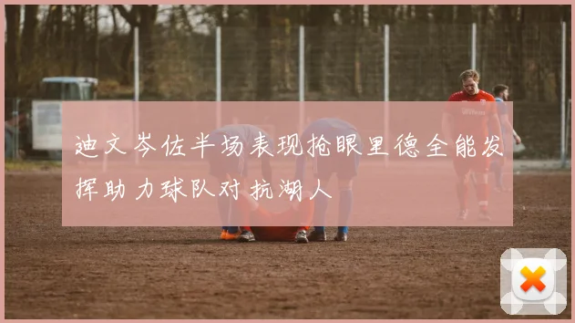 迪文岑佐半场表现抢眼里德全能发挥助力球队对抗湖人