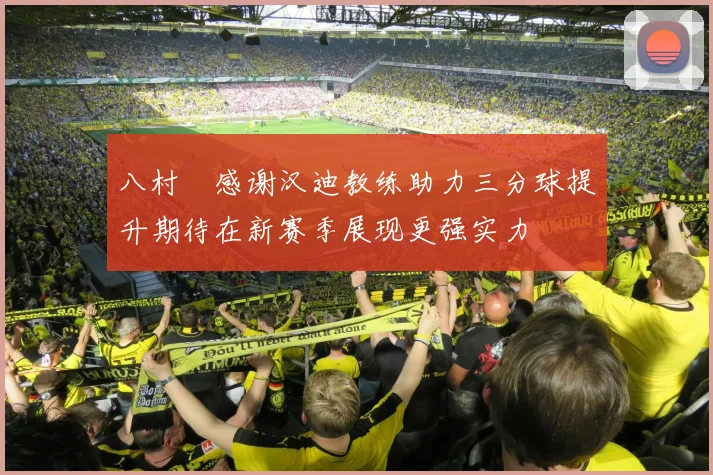 八村塁感谢汉迪教练助力三分球提升期待在新赛季展现更强实力