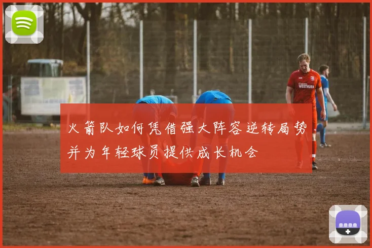 火箭队如何凭借强大阵容逆转局势并为年轻球员提供成长机会