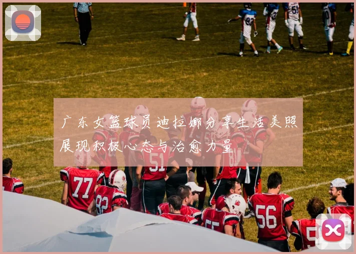 广东女篮球员迪拉娜分享生活美照展现积极心态与治愈力量