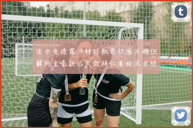 法尔克透露沙特对凯恩仍感兴趣但解约金条款已失效拜仁看好沃尔特马德