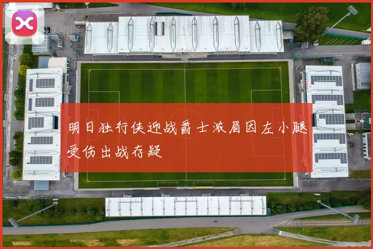 明日独行侠迎战爵士浓眉因左小腿受伤出战存疑