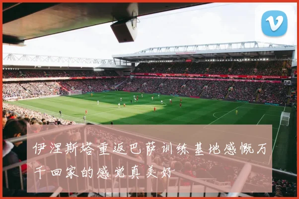 伊涅斯塔重返巴萨训练基地感慨万千回家的感觉真美好