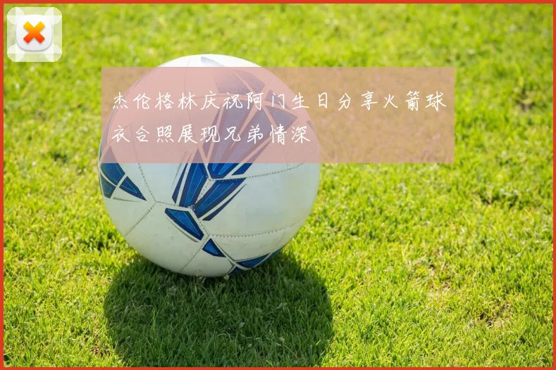 杰伦格林庆祝阿门生日分享火箭球衣合照展现兄弟情深