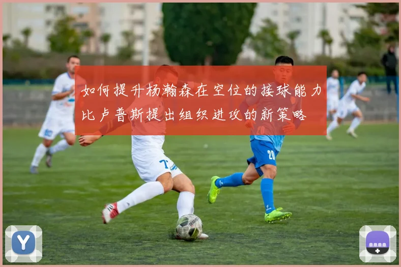 如何提升杨瀚森在空位的接球能力比卢普斯提出组织进攻的新策略