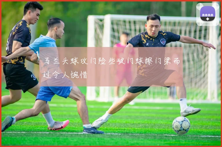 马兰头球攻门险些破门球擦门梁而过令人惋惜