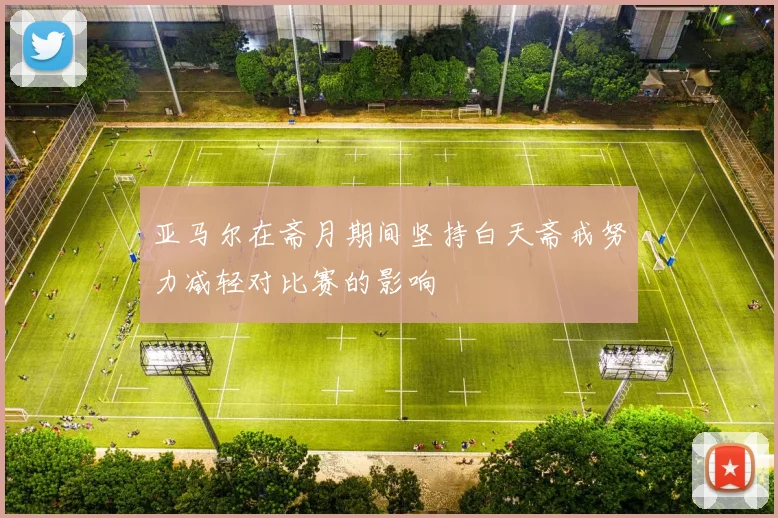 亚马尔在斋月期间坚持白天斋戒努力减轻对比赛的影响