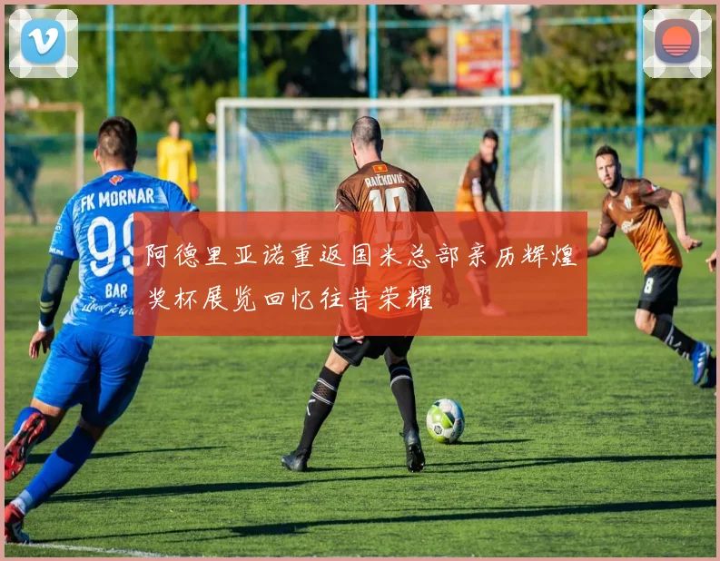 阿德里亚诺重返国米总部亲历辉煌奖杯展览回忆往昔荣耀