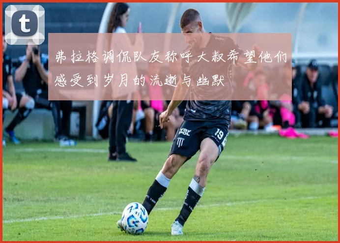 弗拉格调侃队友称呼大叔希望他们感受到岁月的流逝与幽默