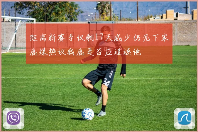 距离新赛季仅剩17天威少仍无下家鹿媒热议我鹿是否应追逐他