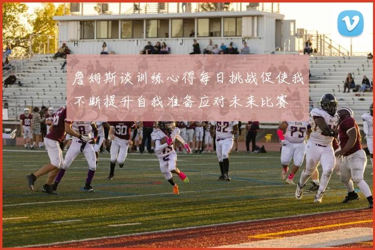 詹姆斯谈训练心得每日挑战促使我不断提升自我准备应对未来比赛