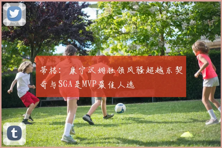 蒂格：康宁汉姆独领风骚超越东契奇与SGA是MVP最佳人选