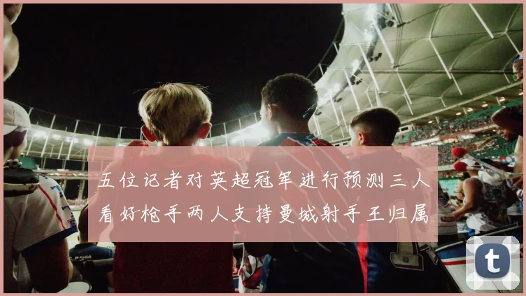 五位记者对英超冠军进行预测三人看好枪手两人支持曼城射手王归属无疑