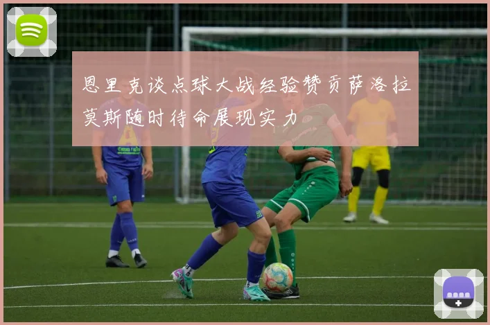 恩里克谈点球大战经验赞贡萨洛拉莫斯随时待命展现实力
