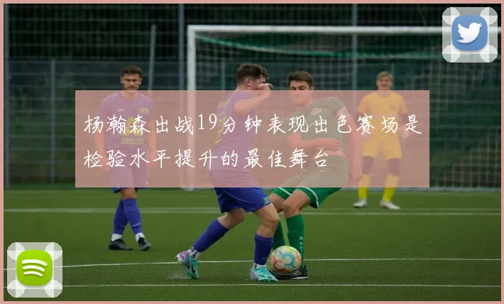 杨瀚森出战19分钟表现出色赛场是检验水平提升的最佳舞台