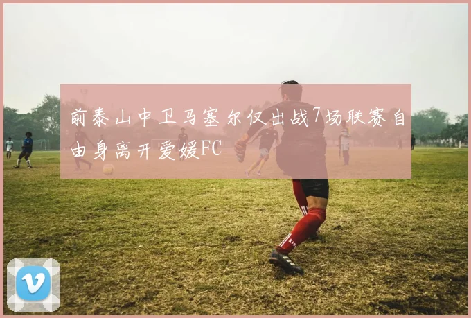前泰山中卫马塞尔仅出战7场联赛自由身离开爱媛FC