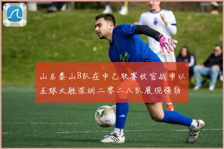 山东泰山B队在中乙联赛收官战中以五球大胜深圳二零二八队展现强劲实力