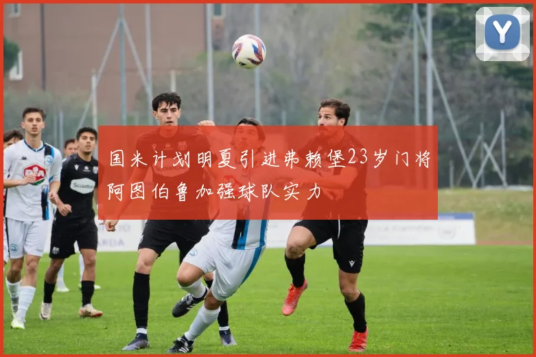 国米计划明夏引进弗赖堡23岁门将阿图伯鲁加强球队实力
