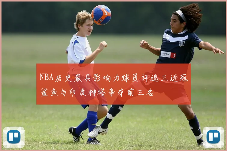 NBA历史最具影响力球员评选三连冠鲨鱼与印度神塔争夺前三名