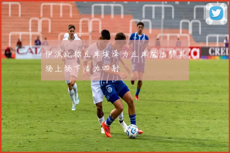 伊沃比称丘库埃泽为丘库魔法赞其场上场下活力四射