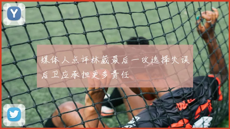 媒体人点评林葳最后一攻选择失误后卫应承担更多责任