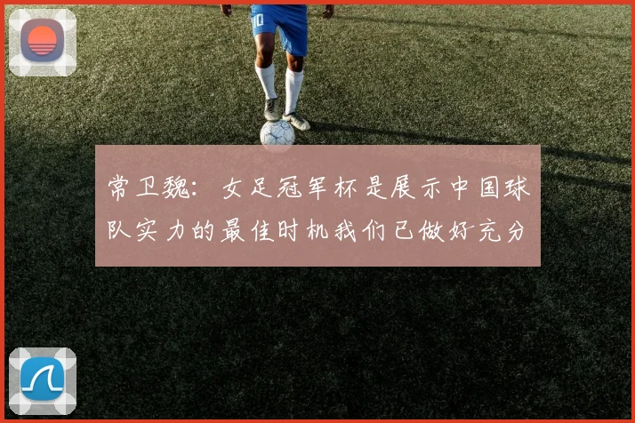 常卫魏：女足冠军杯是展示中国球队实力的最佳时机我们已做好充分准备