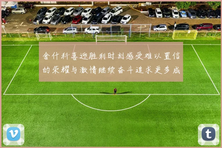 舍什科喜迎胜利时刻感受难以置信的荣耀与激情继续奋斗追求更多成就
